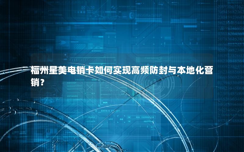 福州星美电销卡如何实现高频防封与本地化营销？