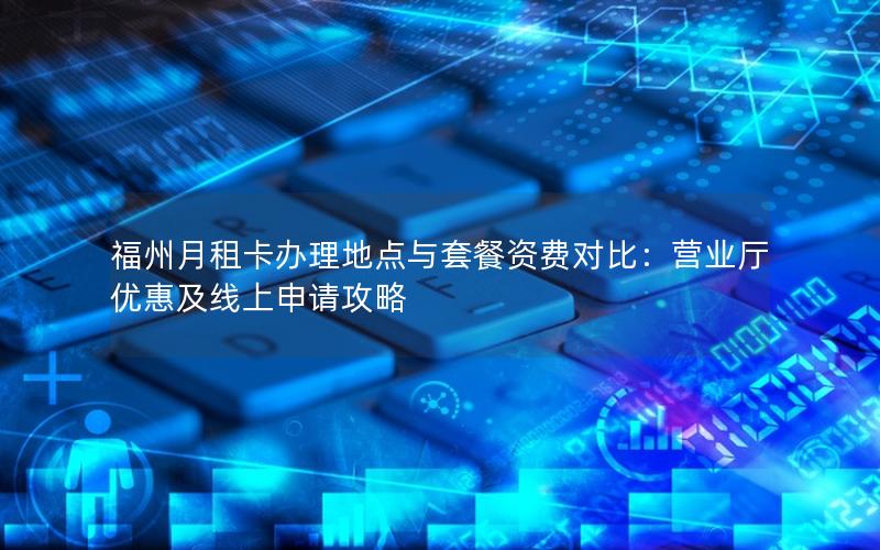 福州月租卡办理地点与套餐资费对比：营业厅优惠及线上申请攻略