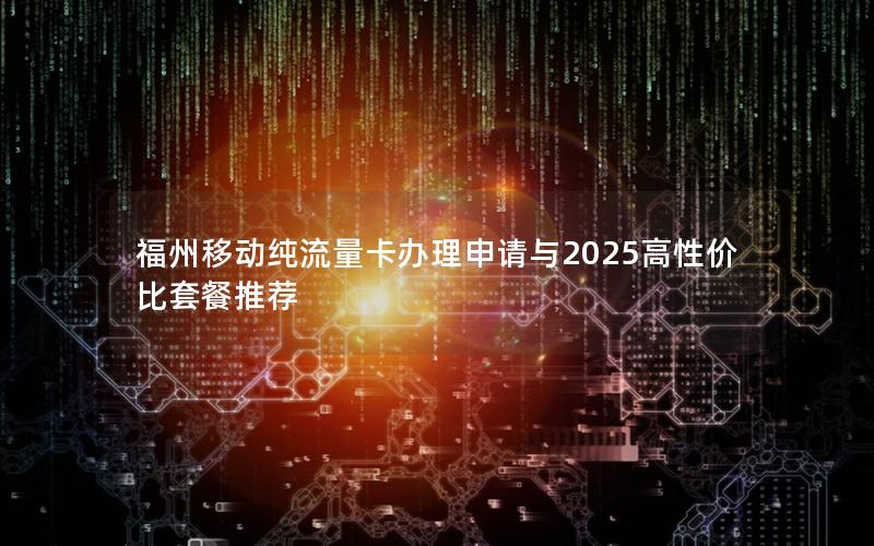福州移动纯流量卡办理申请与2025高性价比套餐推荐
