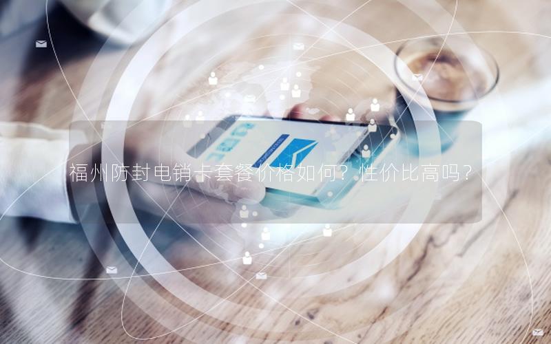 福州防封电销卡套餐价格如何？性价比高吗？