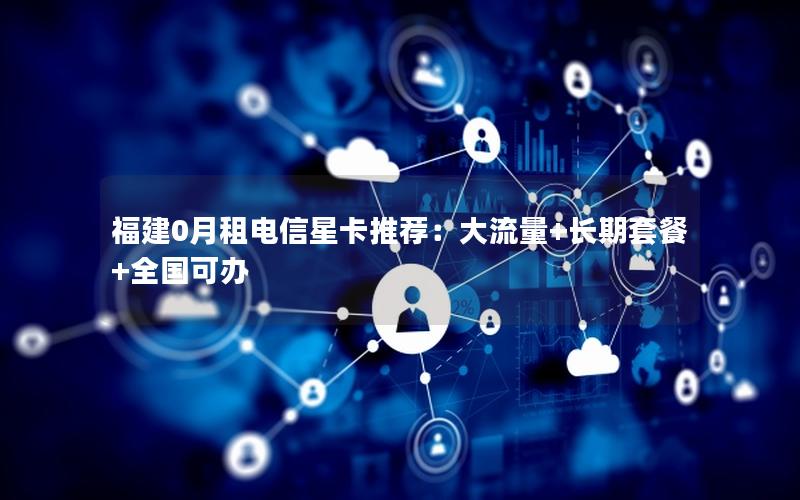 福建0月租电信星卡推荐：大流量+长期套餐+全国可办