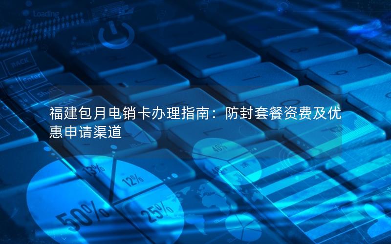 福建包月电销卡办理指南：防封套餐资费及优惠申请渠道