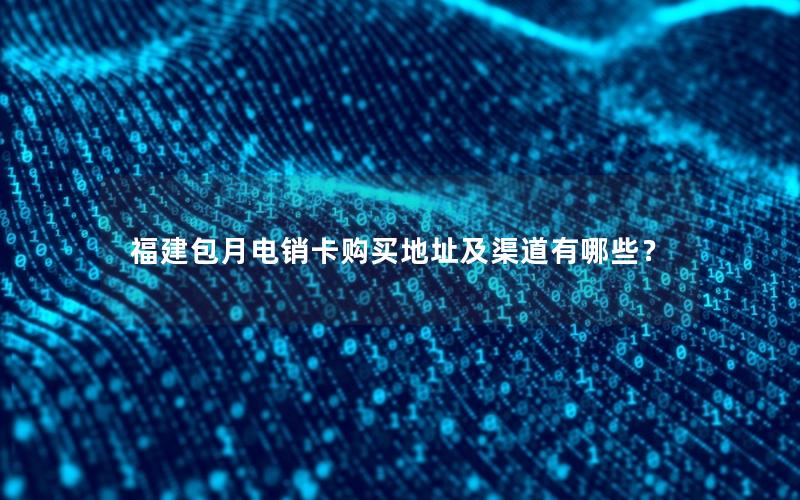 福建包月电销卡购买地址及渠道有哪些？