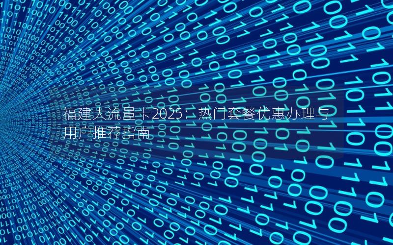 福建大流量卡2025：热门套餐优惠办理与用户推荐指南