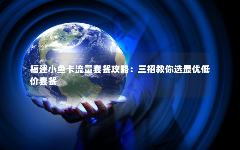 福建小鱼卡流量套餐攻略：三招教你选最优低价套餐