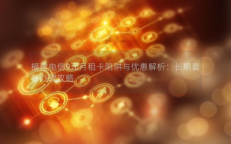 福建电信9元月租卡陷阱与优惠解析：长期套餐办理攻略