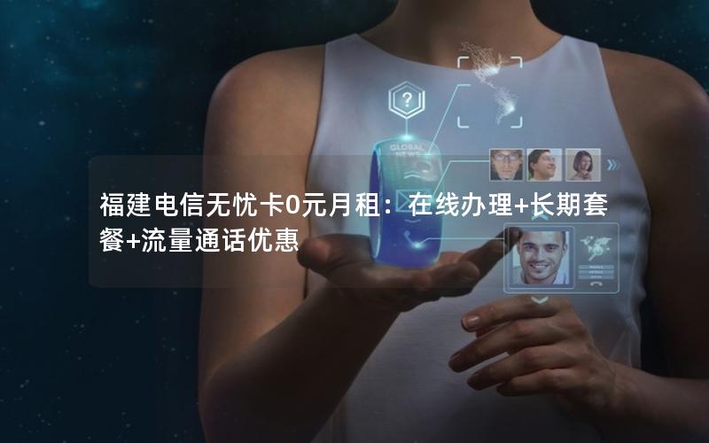 福建电信无忧卡0元月租：在线办理+长期套餐+流量通话优惠