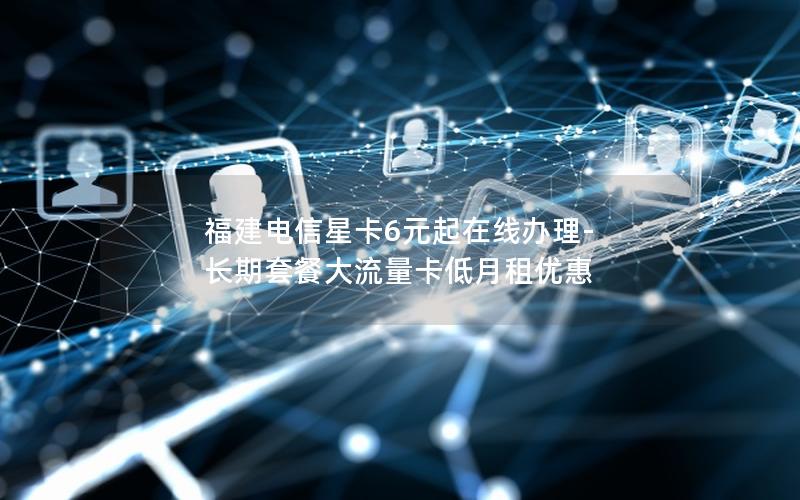 福建电信星卡6元起在线办理-长期套餐大流量卡低月租优惠