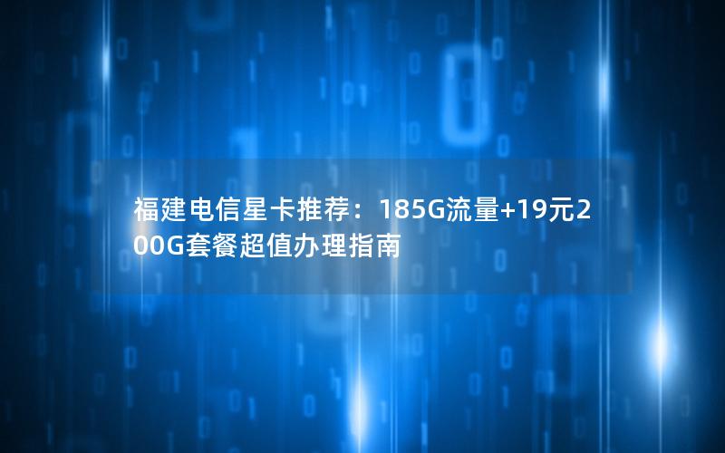福建电信星卡推荐：185G流量+19元200G套餐超值办理指南