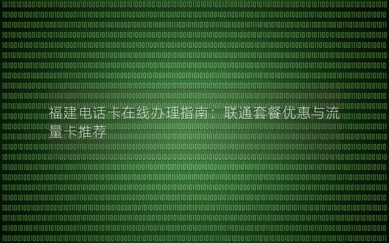 福建电话卡在线办理指南：联通套餐优惠与流量卡推荐