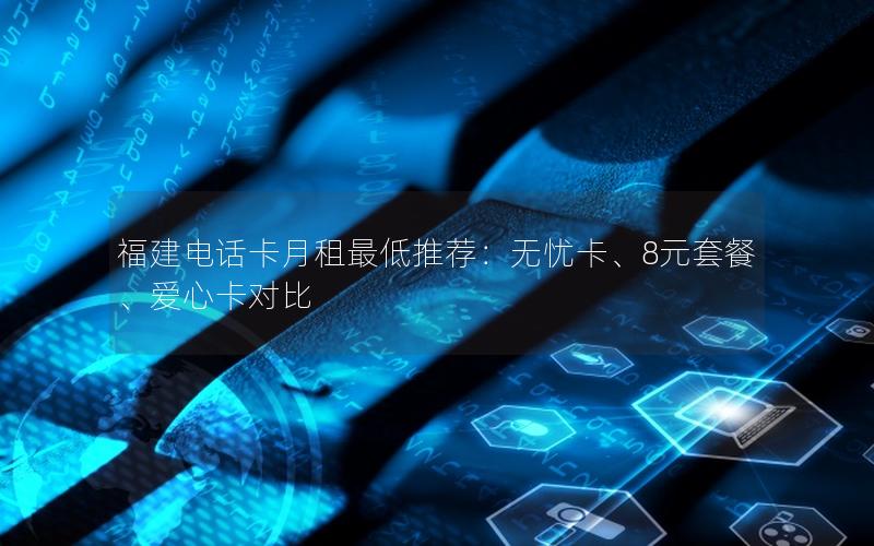 福建电话卡月租最低推荐：无忧卡、8元套餐、爱心卡对比