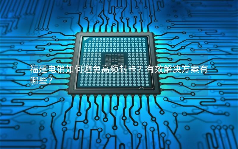 福建电销如何避免高频封卡？有效解决方案有哪些？