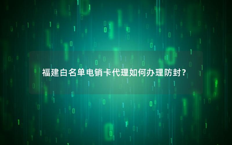 福建白名单电销卡代理如何办理防封？