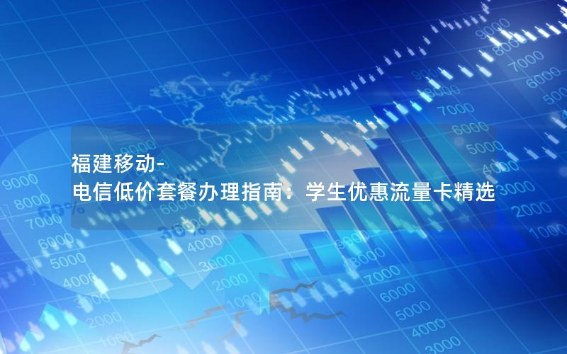福建移动-电信低价套餐办理指南：学生优惠流量卡精选