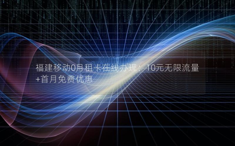 福建移动0月租卡在线办理：10元无限流量+首月免费优惠
