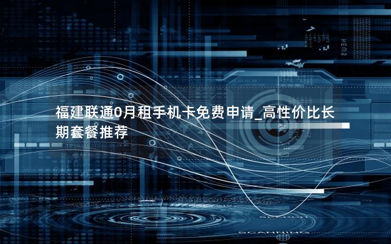 福建联通0月租手机卡免费申请_高性价比长期套餐推荐