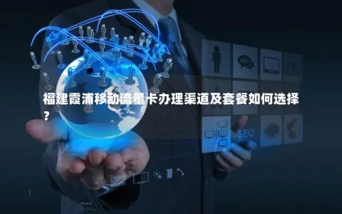 福建霞浦移动流量卡办理渠道及套餐如何选择？