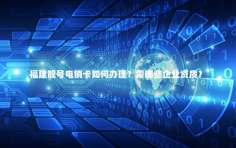 福建靓号电销卡如何办理？需哪些企业资质？