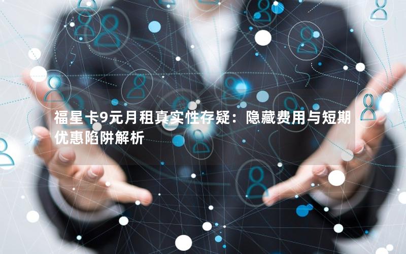 福星卡9元月租真实性存疑：隐藏费用与短期优惠陷阱解析