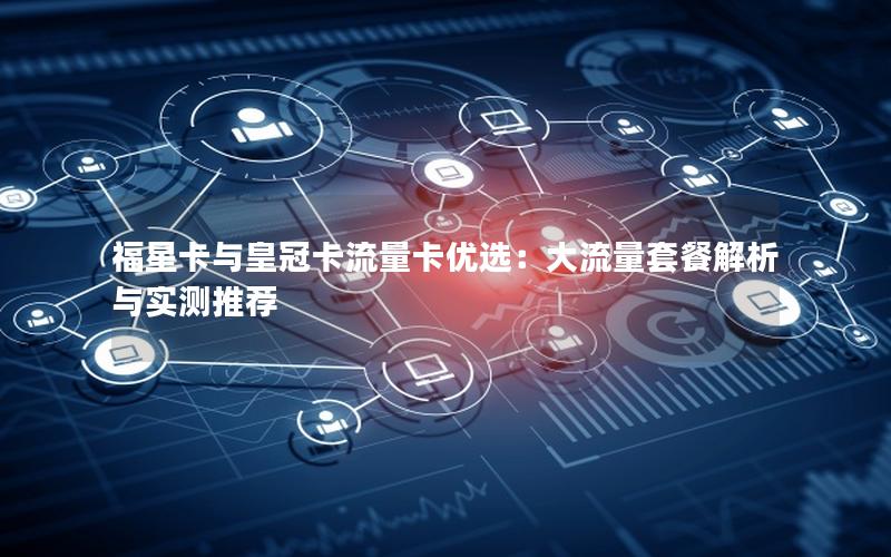 福星卡与皇冠卡流量卡优选：大流量套餐解析与实测推荐