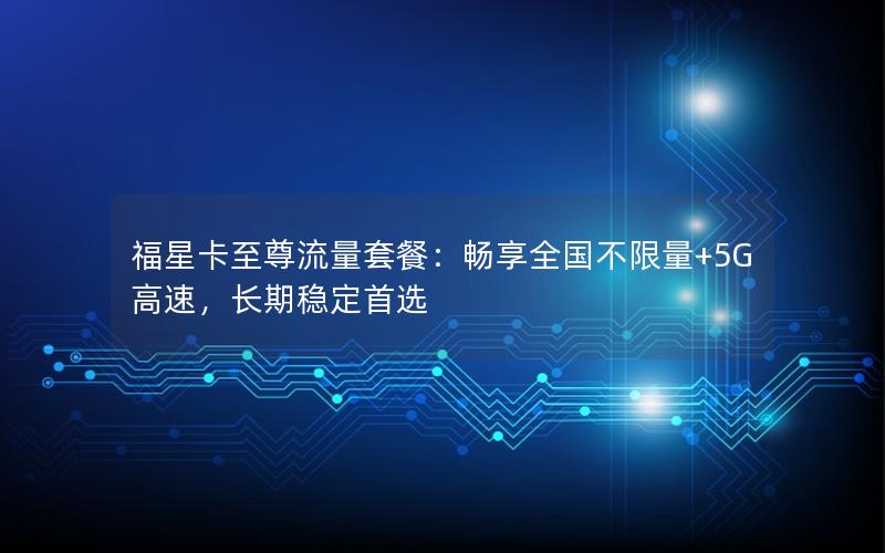 福星卡至尊流量套餐：畅享全国不限量+5G高速，长期稳定首选