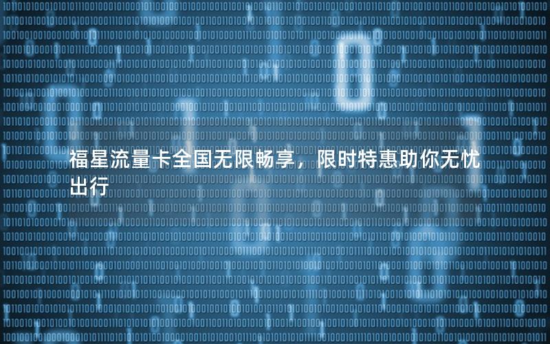 福星流量卡全国无限畅享，限时特惠助你无忧出行