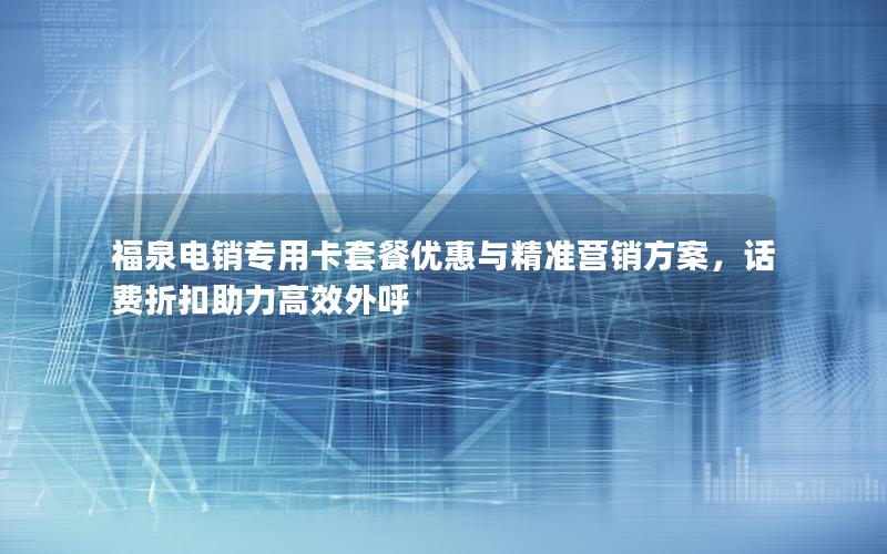 福泉电销专用卡套餐优惠与精准营销方案，话费折扣助力高效外呼