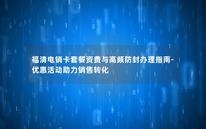 福清电销卡套餐资费与高频防封办理指南-优惠活动助力销售转化