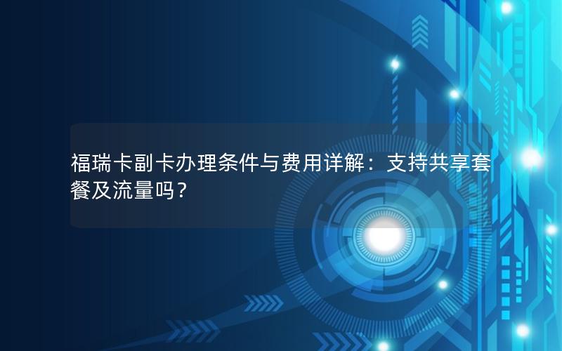 福瑞卡副卡办理条件与费用详解：支持共享套餐及流量吗？