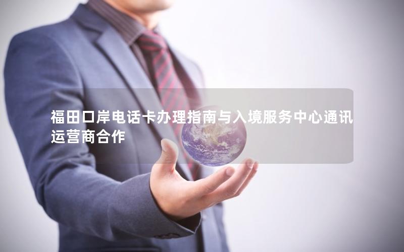 福田口岸电话卡办理指南与入境服务中心通讯运营商合作