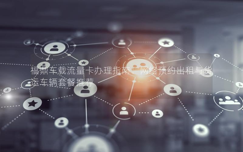福鼎车载流量卡办理指南：网络预约出租与货运车辆套餐推荐
