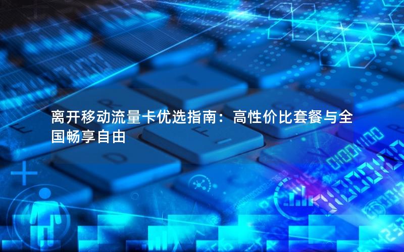 离开移动流量卡优选指南：高性价比套餐与全国畅享自由