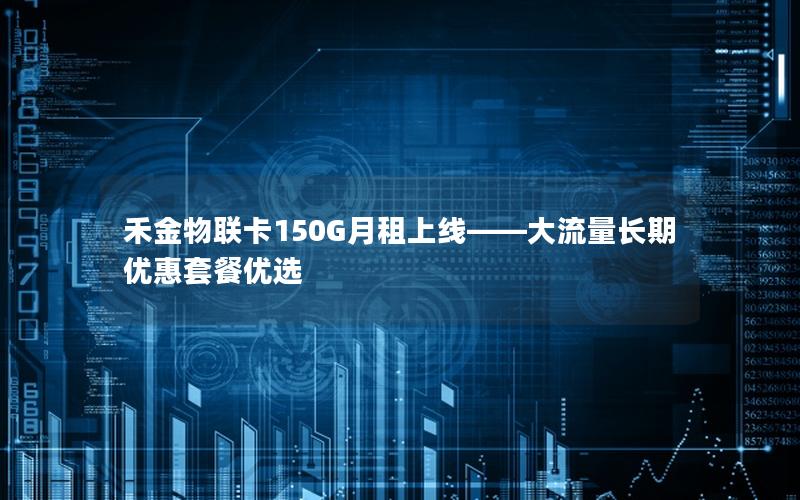 禾金物联卡150G月租上线——大流量长期优惠套餐优选