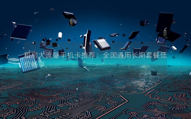 租房大流量手机卡推荐：全国通用长期套餐低价畅享