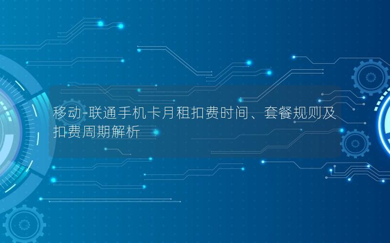 移动-联通手机卡月租扣费时间、套餐规则及扣费周期解析