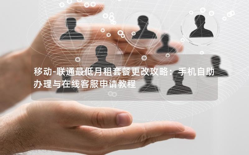 移动-联通最低月租套餐更改攻略：手机自助办理与在线客服申请教程