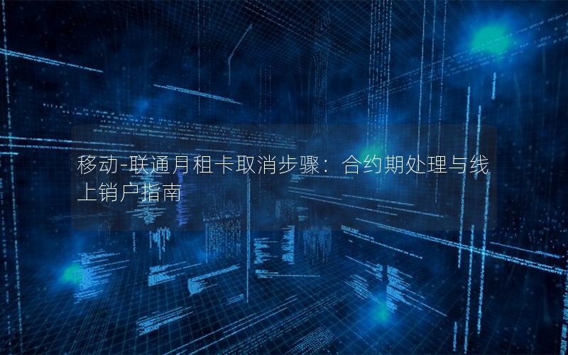 移动-联通月租卡取消步骤：合约期处理与线上销户指南