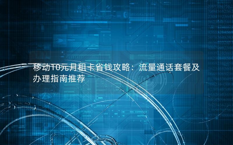 移动10元月租卡省钱攻略：流量通话套餐及办理指南推荐