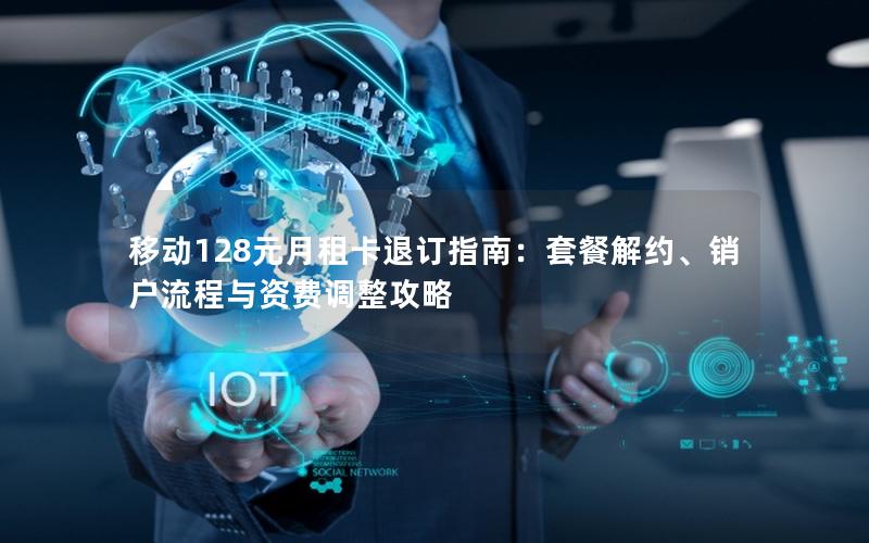 移动128元月租卡退订指南：套餐解约、销户流程与资费调整攻略