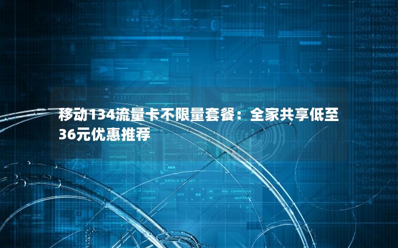 移动134流量卡不限量套餐：全家共享低至36元优惠推荐