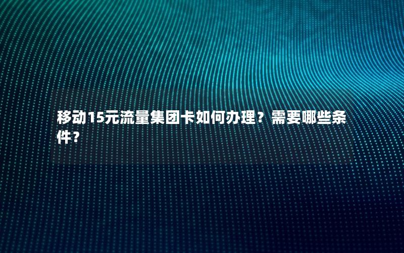 移动15元流量集团卡如何办理？需要哪些条件？