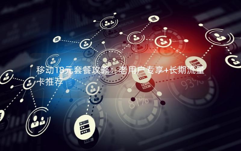 移动18元套餐攻略：老用户专享+长期流量卡推荐