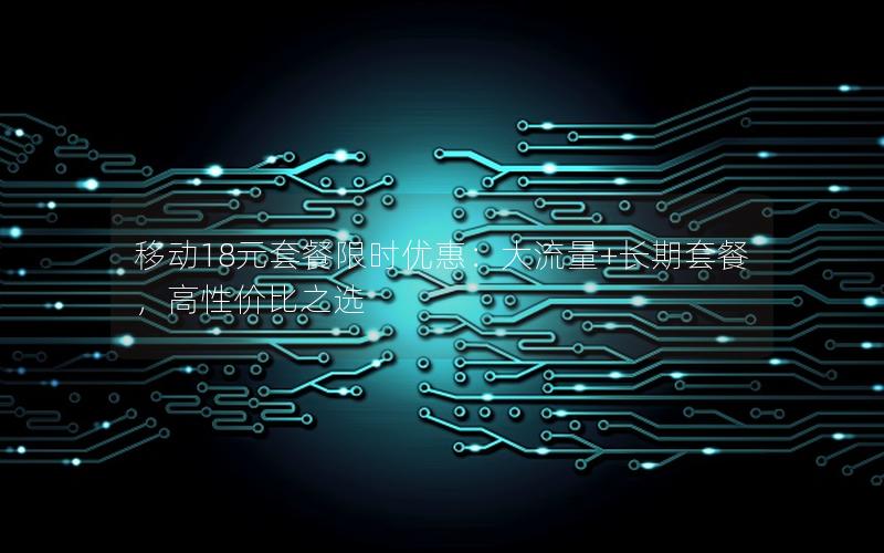 移动18元套餐限时优惠：大流量+长期套餐，高性价比之选