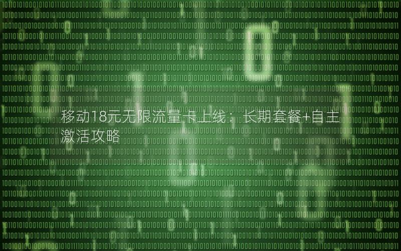 移动18元无限流量卡上线：长期套餐+自主激活攻略