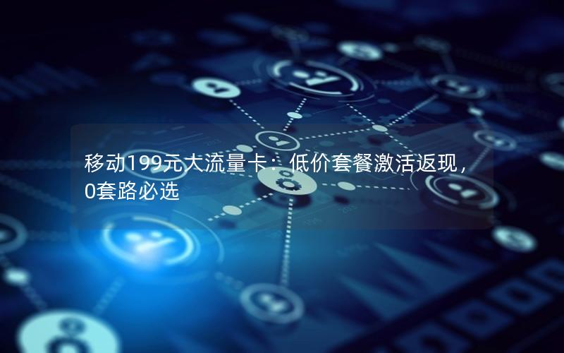 移动199元大流量卡：低价套餐激活返现，0套路必选