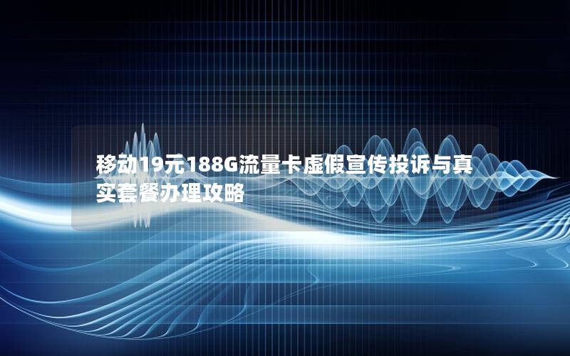移动19元188G流量卡虚假宣传投诉与真实套餐办理攻略