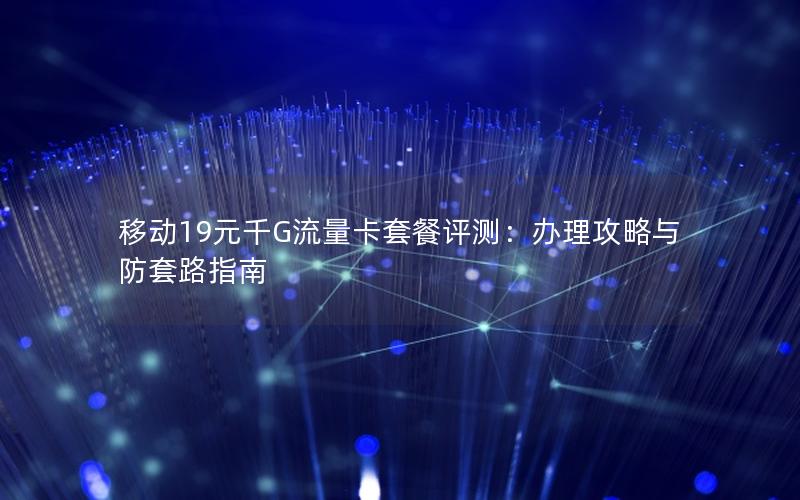 移动19元千G流量卡套餐评测：办理攻略与防套路指南