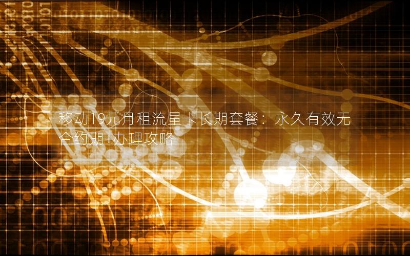移动19元月租流量卡长期套餐：永久有效无合约期+办理攻略
