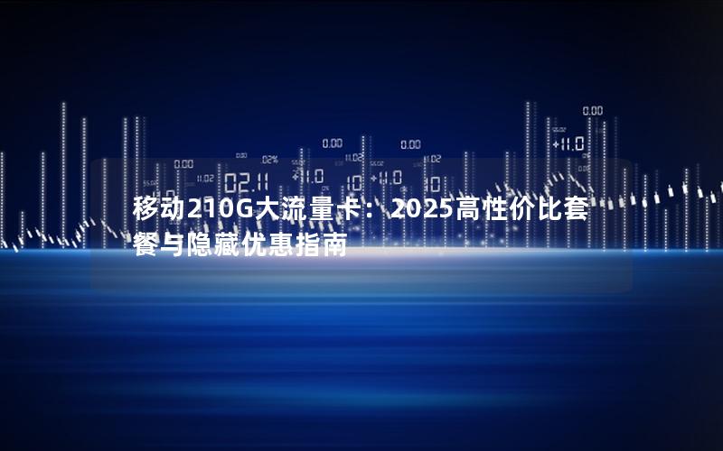 移动210G大流量卡：2025高性价比套餐与隐藏优惠指南