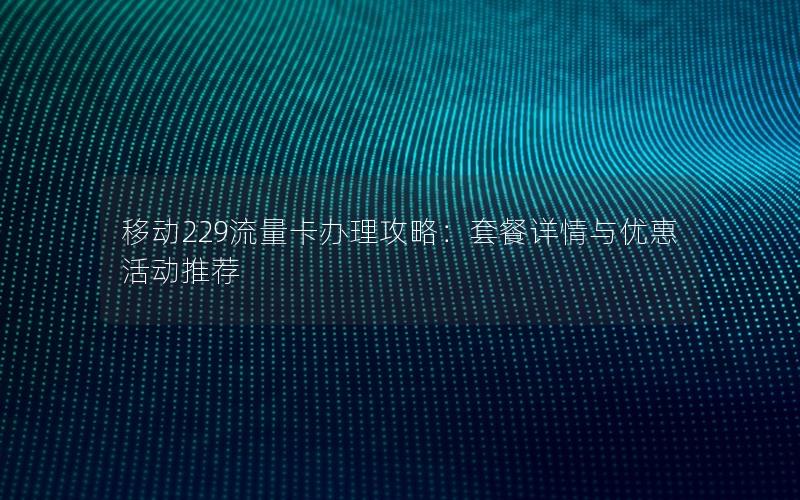 移动229流量卡办理攻略：套餐详情与优惠活动推荐